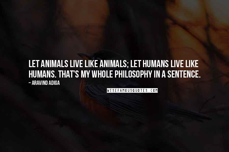 Aravind Adiga Quotes: Let animals live like animals; let humans live like humans. That's my whole philosophy in a sentence.