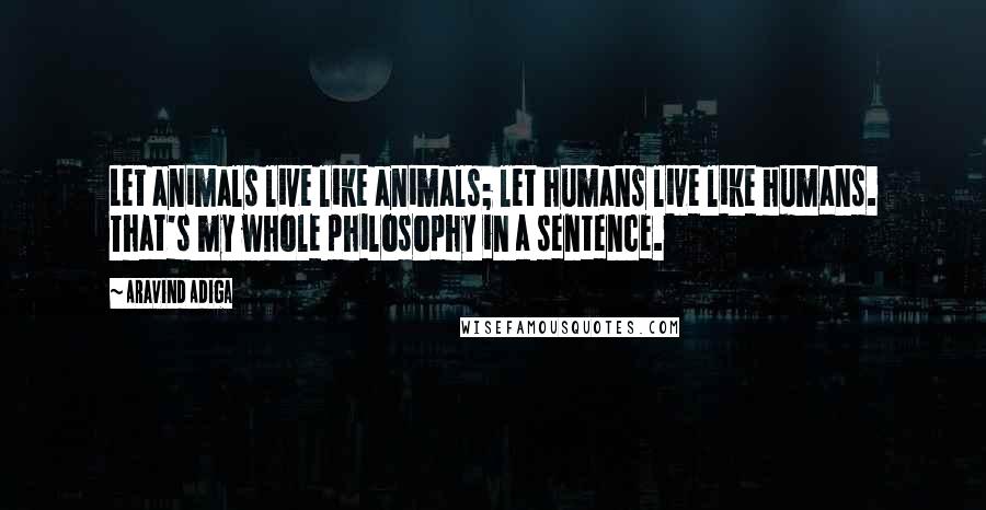 Aravind Adiga Quotes: Let animals live like animals; let humans live like humans. That's my whole philosophy in a sentence.