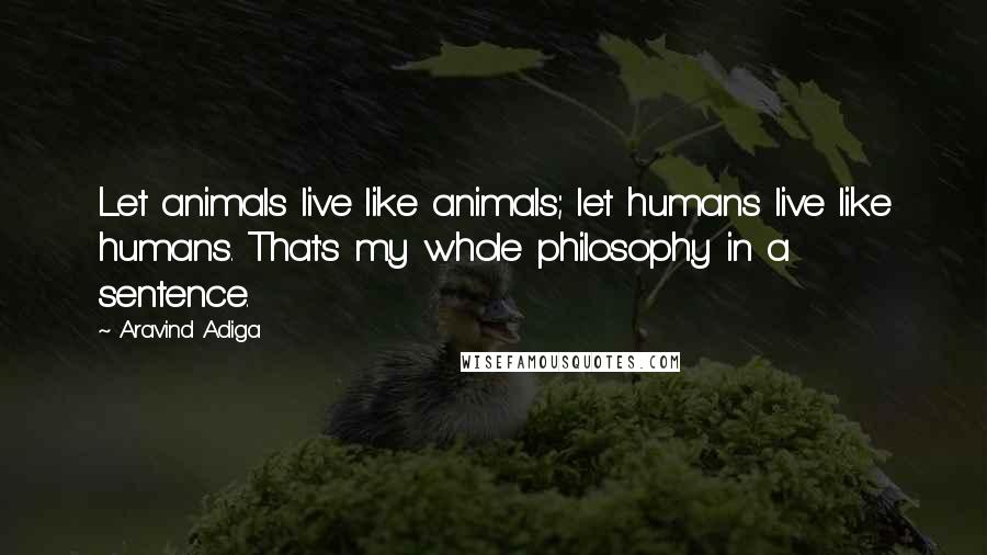 Aravind Adiga Quotes: Let animals live like animals; let humans live like humans. That's my whole philosophy in a sentence.