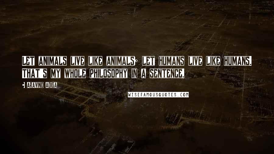 Aravind Adiga Quotes: Let animals live like animals; let humans live like humans. That's my whole philosophy in a sentence.