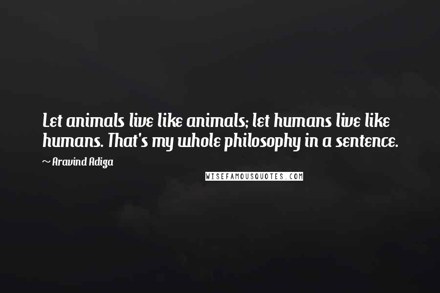Aravind Adiga Quotes: Let animals live like animals; let humans live like humans. That's my whole philosophy in a sentence.