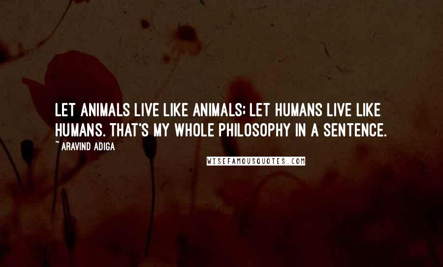 Aravind Adiga Quotes: Let animals live like animals; let humans live like humans. That's my whole philosophy in a sentence.