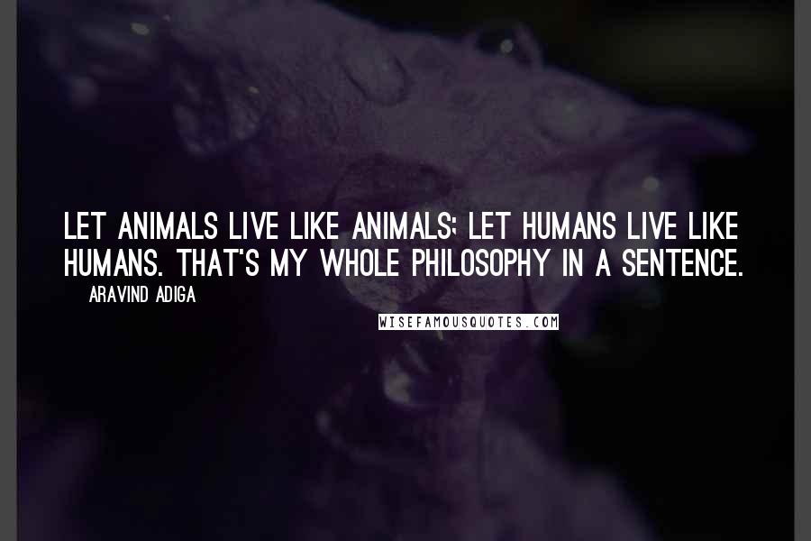 Aravind Adiga Quotes: Let animals live like animals; let humans live like humans. That's my whole philosophy in a sentence.