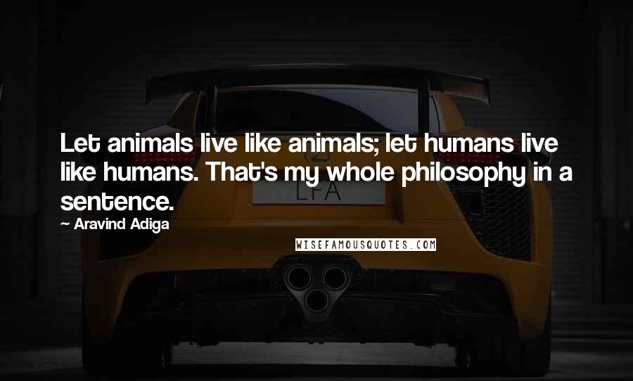 Aravind Adiga Quotes: Let animals live like animals; let humans live like humans. That's my whole philosophy in a sentence.