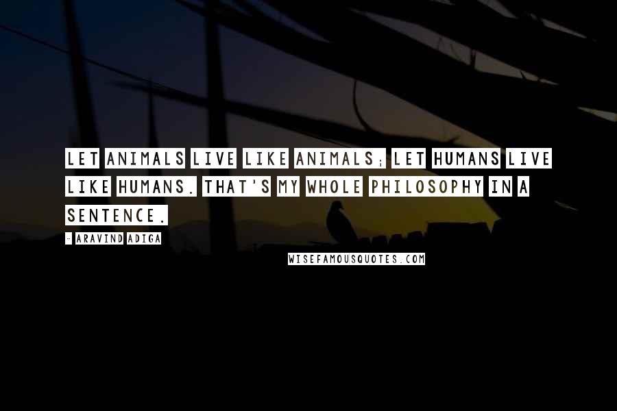 Aravind Adiga Quotes: Let animals live like animals; let humans live like humans. That's my whole philosophy in a sentence.