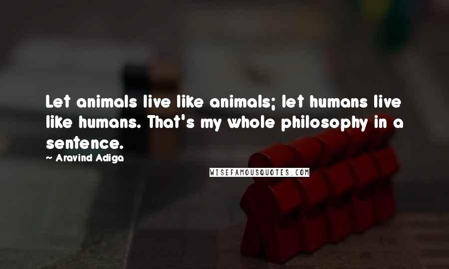 Aravind Adiga Quotes: Let animals live like animals; let humans live like humans. That's my whole philosophy in a sentence.