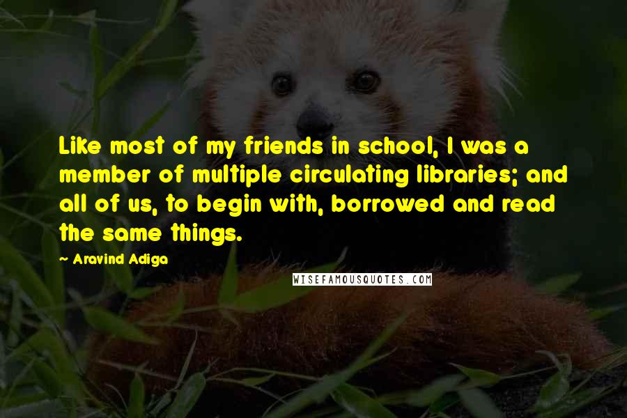 Aravind Adiga Quotes: Like most of my friends in school, I was a member of multiple circulating libraries; and all of us, to begin with, borrowed and read the same things.