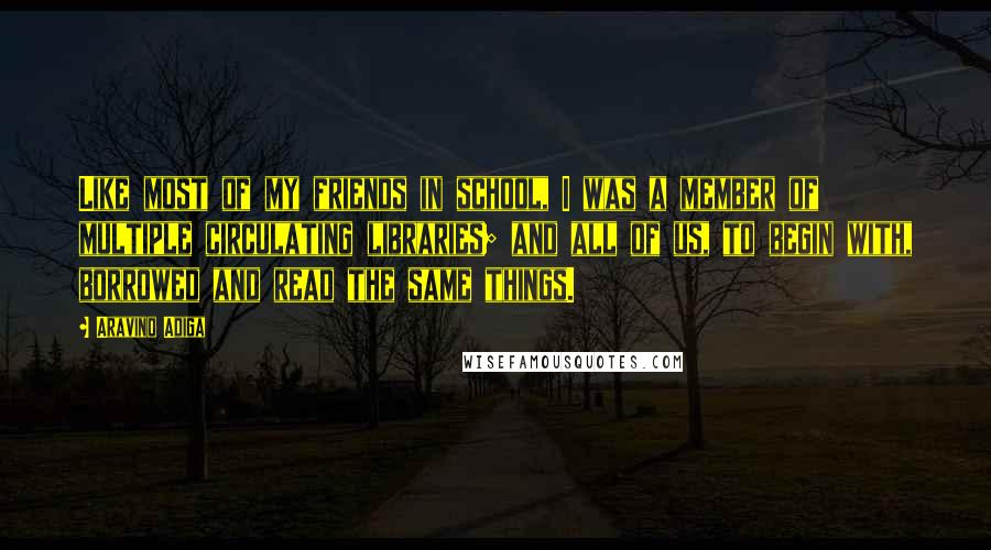 Aravind Adiga Quotes: Like most of my friends in school, I was a member of multiple circulating libraries; and all of us, to begin with, borrowed and read the same things.