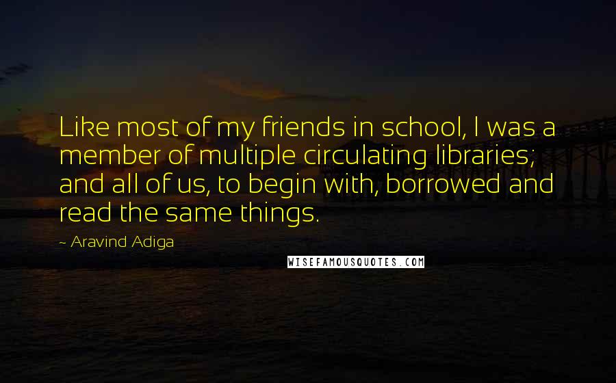 Aravind Adiga Quotes: Like most of my friends in school, I was a member of multiple circulating libraries; and all of us, to begin with, borrowed and read the same things.