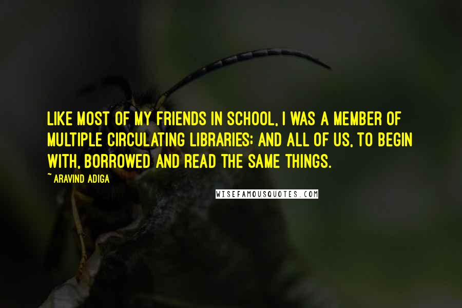 Aravind Adiga Quotes: Like most of my friends in school, I was a member of multiple circulating libraries; and all of us, to begin with, borrowed and read the same things.