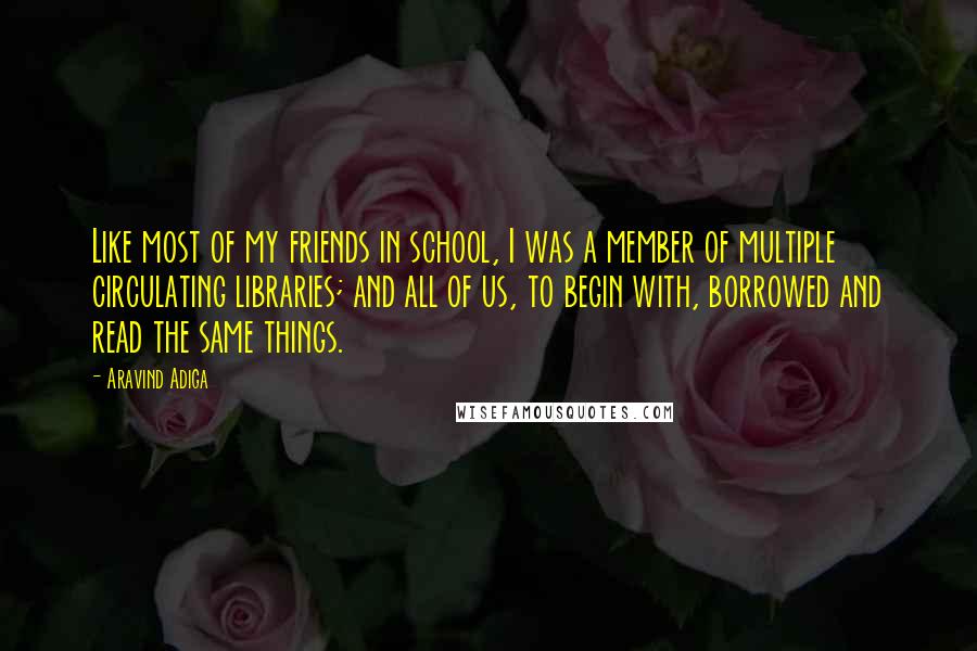 Aravind Adiga Quotes: Like most of my friends in school, I was a member of multiple circulating libraries; and all of us, to begin with, borrowed and read the same things.