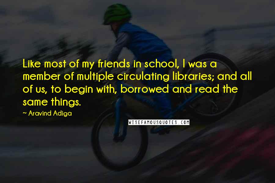Aravind Adiga Quotes: Like most of my friends in school, I was a member of multiple circulating libraries; and all of us, to begin with, borrowed and read the same things.