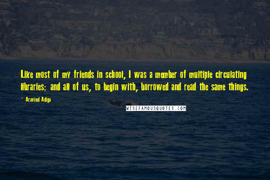 Aravind Adiga Quotes: Like most of my friends in school, I was a member of multiple circulating libraries; and all of us, to begin with, borrowed and read the same things.