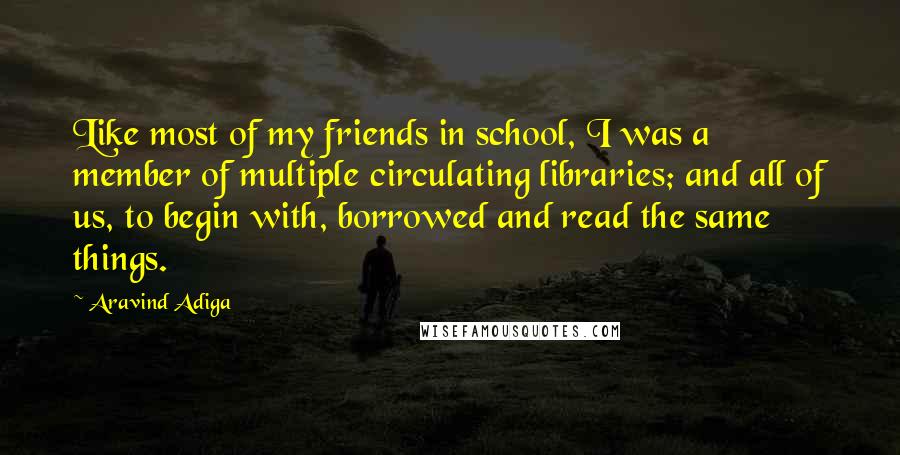 Aravind Adiga Quotes: Like most of my friends in school, I was a member of multiple circulating libraries; and all of us, to begin with, borrowed and read the same things.