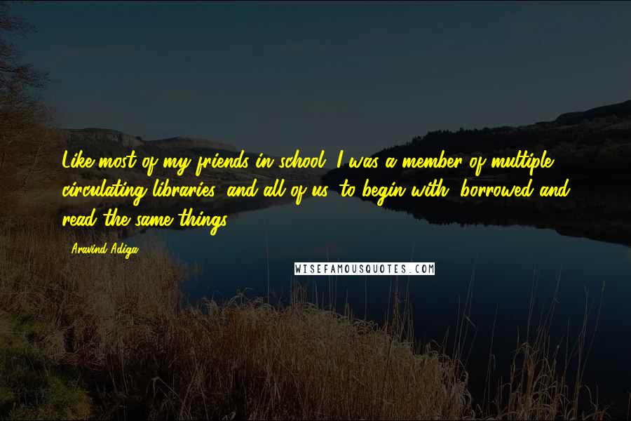 Aravind Adiga Quotes: Like most of my friends in school, I was a member of multiple circulating libraries; and all of us, to begin with, borrowed and read the same things.