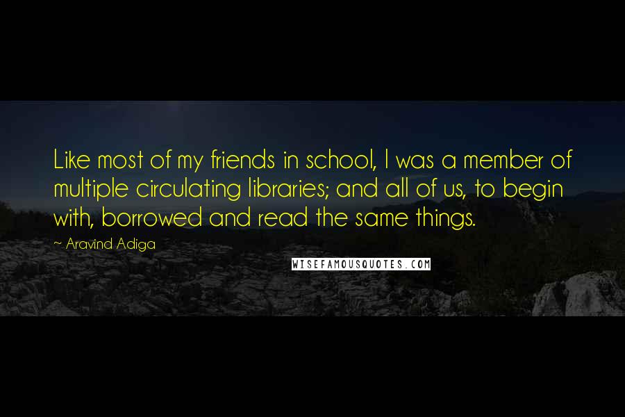 Aravind Adiga Quotes: Like most of my friends in school, I was a member of multiple circulating libraries; and all of us, to begin with, borrowed and read the same things.