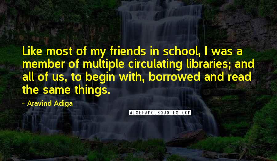 Aravind Adiga Quotes: Like most of my friends in school, I was a member of multiple circulating libraries; and all of us, to begin with, borrowed and read the same things.