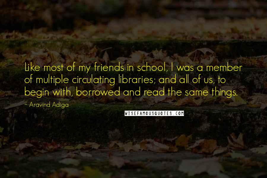 Aravind Adiga Quotes: Like most of my friends in school, I was a member of multiple circulating libraries; and all of us, to begin with, borrowed and read the same things.