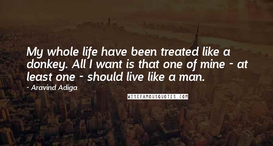 Aravind Adiga Quotes: My whole life have been treated like a donkey. All I want is that one of mine - at least one - should live like a man.