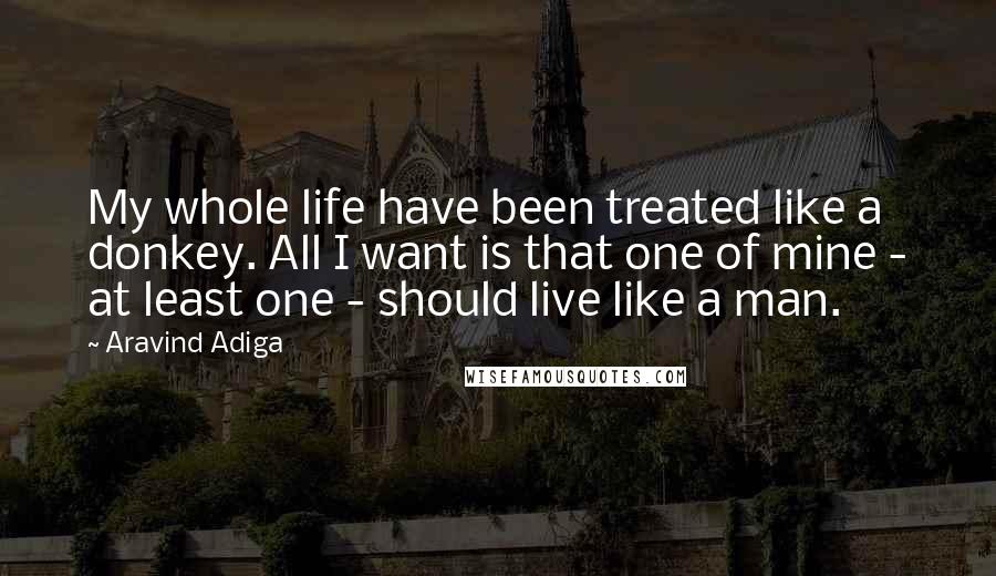 Aravind Adiga Quotes: My whole life have been treated like a donkey. All I want is that one of mine - at least one - should live like a man.