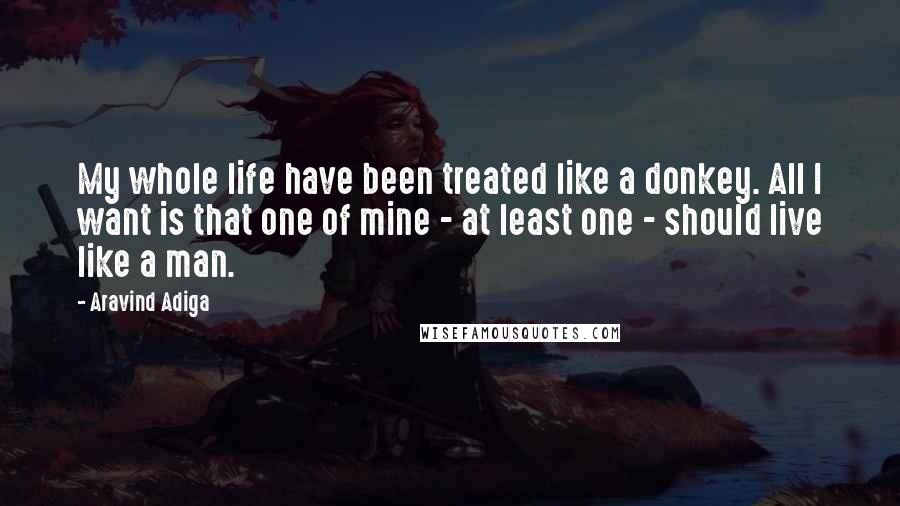 Aravind Adiga Quotes: My whole life have been treated like a donkey. All I want is that one of mine - at least one - should live like a man.