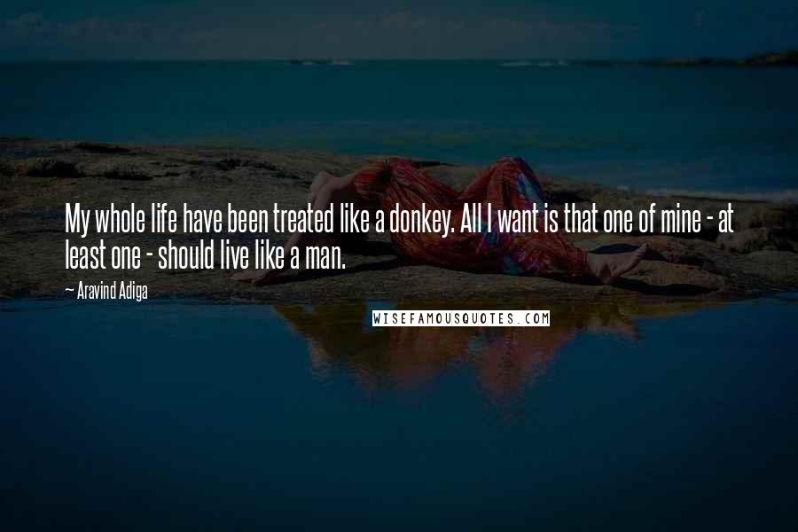 Aravind Adiga Quotes: My whole life have been treated like a donkey. All I want is that one of mine - at least one - should live like a man.