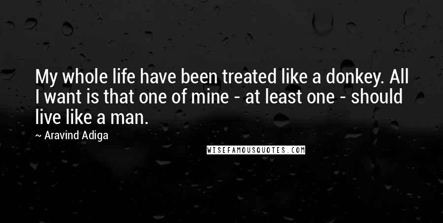 Aravind Adiga Quotes: My whole life have been treated like a donkey. All I want is that one of mine - at least one - should live like a man.