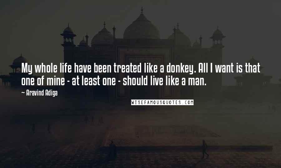 Aravind Adiga Quotes: My whole life have been treated like a donkey. All I want is that one of mine - at least one - should live like a man.