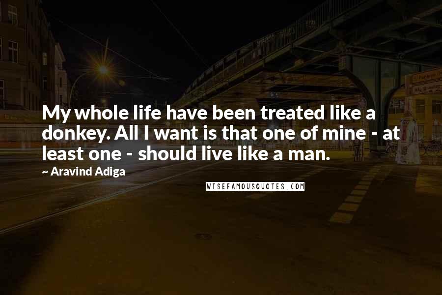Aravind Adiga Quotes: My whole life have been treated like a donkey. All I want is that one of mine - at least one - should live like a man.