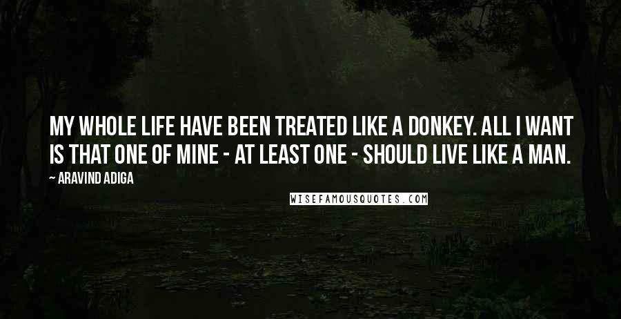 Aravind Adiga Quotes: My whole life have been treated like a donkey. All I want is that one of mine - at least one - should live like a man.