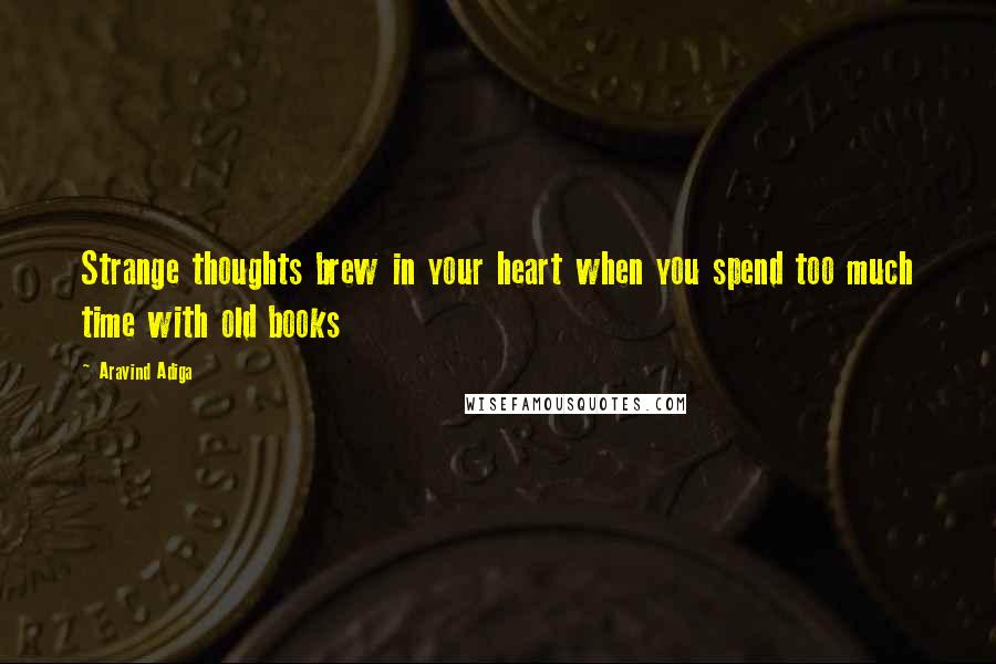 Aravind Adiga Quotes: Strange thoughts brew in your heart when you spend too much time with old books