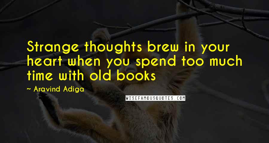 Aravind Adiga Quotes: Strange thoughts brew in your heart when you spend too much time with old books