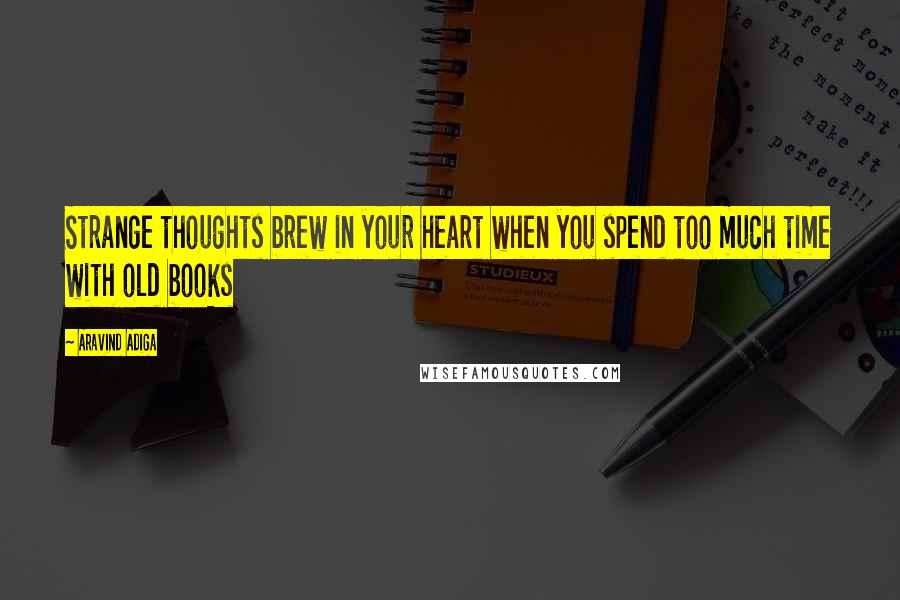 Aravind Adiga Quotes: Strange thoughts brew in your heart when you spend too much time with old books