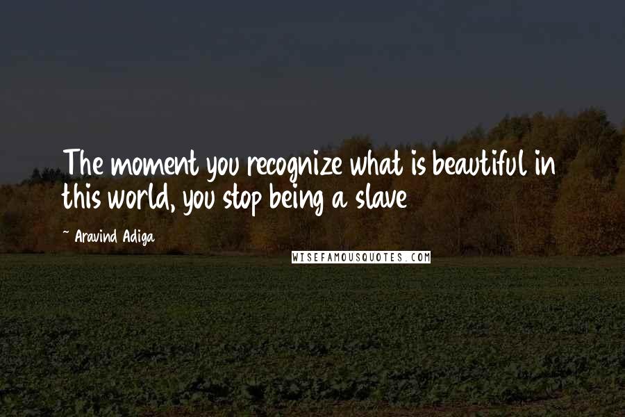 Aravind Adiga Quotes: The moment you recognize what is beautiful in this world, you stop being a slave