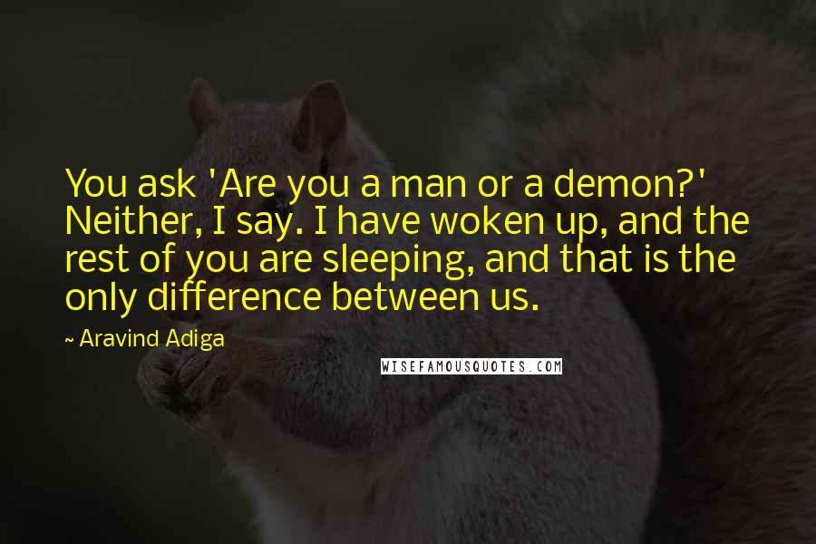 Aravind Adiga Quotes: You ask 'Are you a man or a demon?' Neither, I say. I have woken up, and the rest of you are sleeping, and that is the only difference between us.