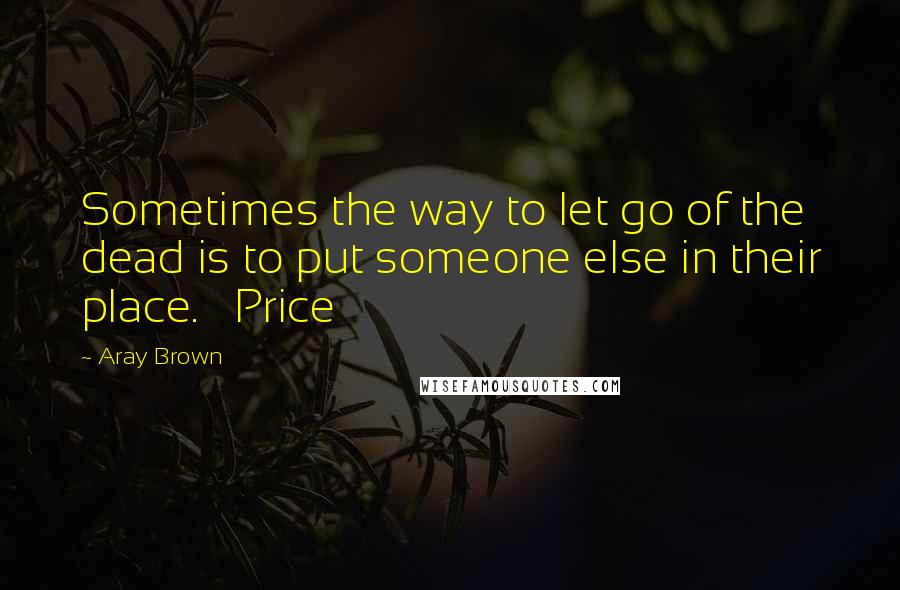 Aray Brown Quotes: Sometimes the way to let go of the dead is to put someone else in their place.   Price