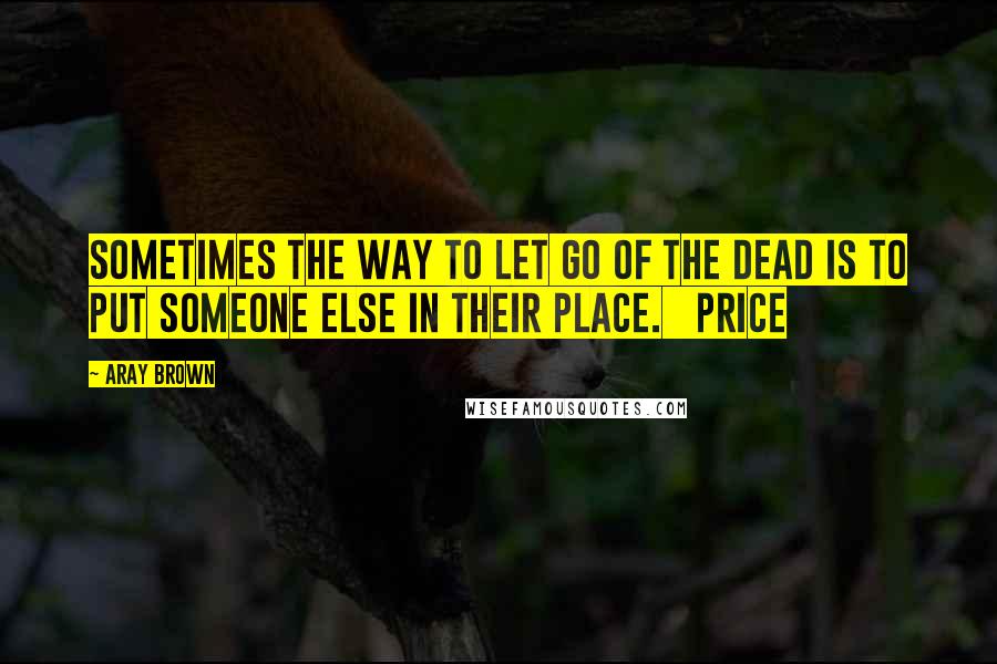 Aray Brown Quotes: Sometimes the way to let go of the dead is to put someone else in their place.   Price