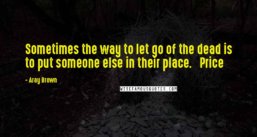 Aray Brown Quotes: Sometimes the way to let go of the dead is to put someone else in their place.   Price