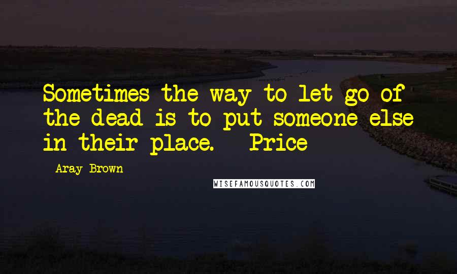 Aray Brown Quotes: Sometimes the way to let go of the dead is to put someone else in their place.   Price