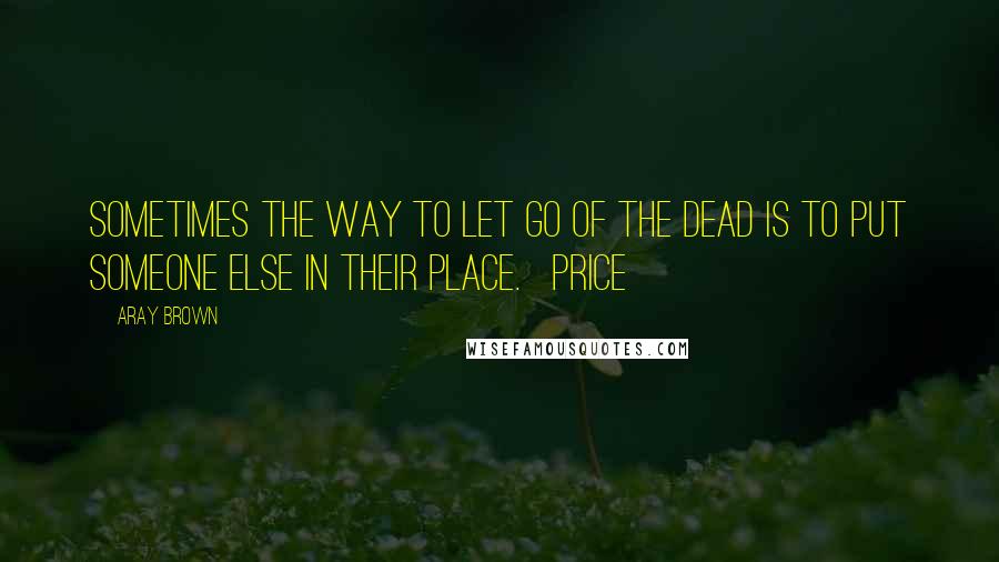 Aray Brown Quotes: Sometimes the way to let go of the dead is to put someone else in their place.   Price