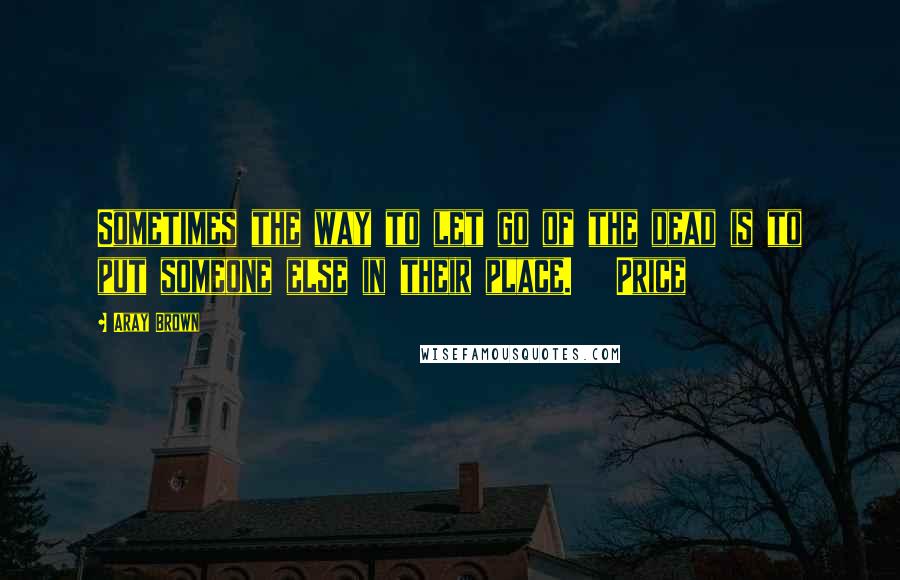 Aray Brown Quotes: Sometimes the way to let go of the dead is to put someone else in their place.   Price