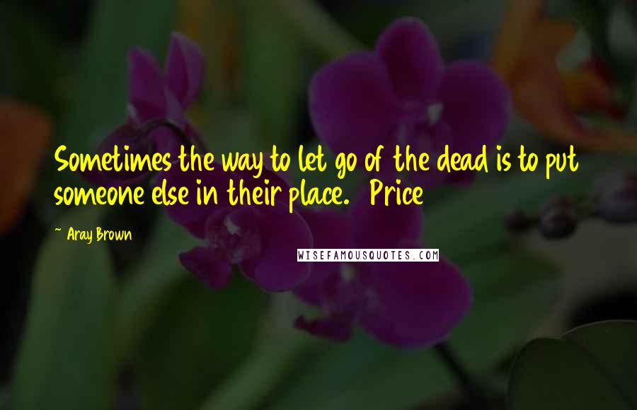 Aray Brown Quotes: Sometimes the way to let go of the dead is to put someone else in their place.   Price