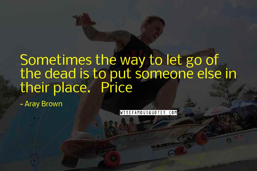 Aray Brown Quotes: Sometimes the way to let go of the dead is to put someone else in their place.   Price