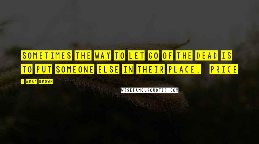 Aray Brown Quotes: Sometimes the way to let go of the dead is to put someone else in their place.   Price