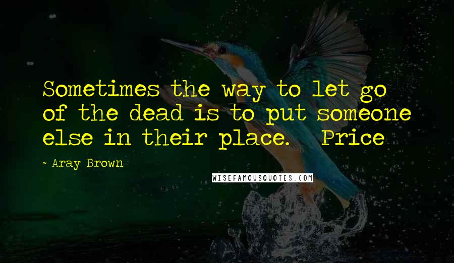 Aray Brown Quotes: Sometimes the way to let go of the dead is to put someone else in their place.   Price