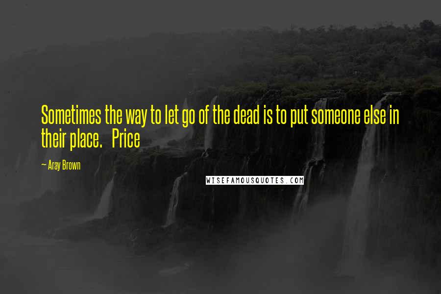 Aray Brown Quotes: Sometimes the way to let go of the dead is to put someone else in their place.   Price