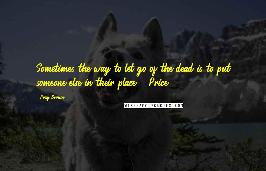 Aray Brown Quotes: Sometimes the way to let go of the dead is to put someone else in their place.   Price