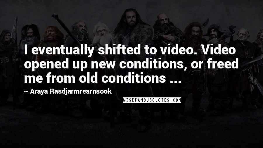 Araya Rasdjarmrearnsook Quotes: I eventually shifted to video. Video opened up new conditions, or freed me from old conditions ...