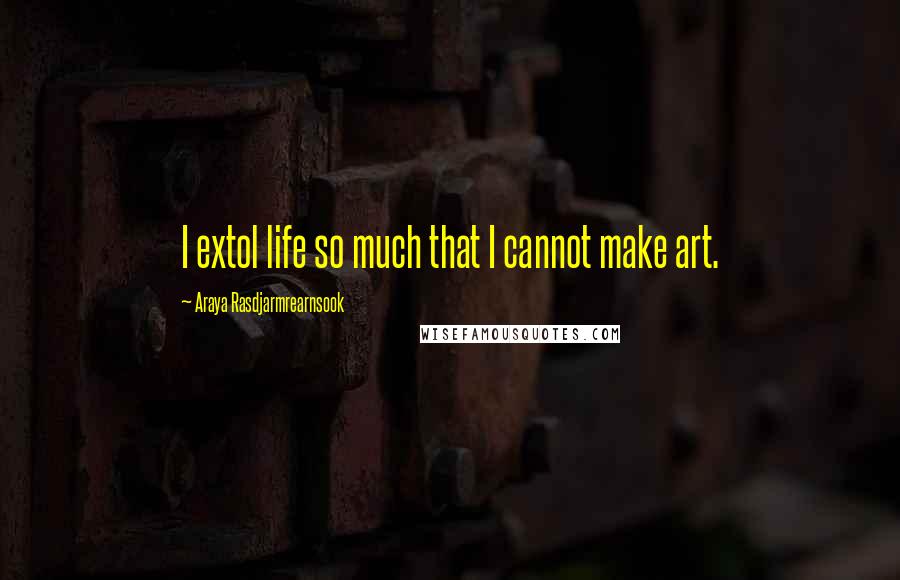 Araya Rasdjarmrearnsook Quotes: I extol life so much that I cannot make art.