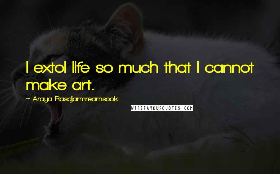 Araya Rasdjarmrearnsook Quotes: I extol life so much that I cannot make art.